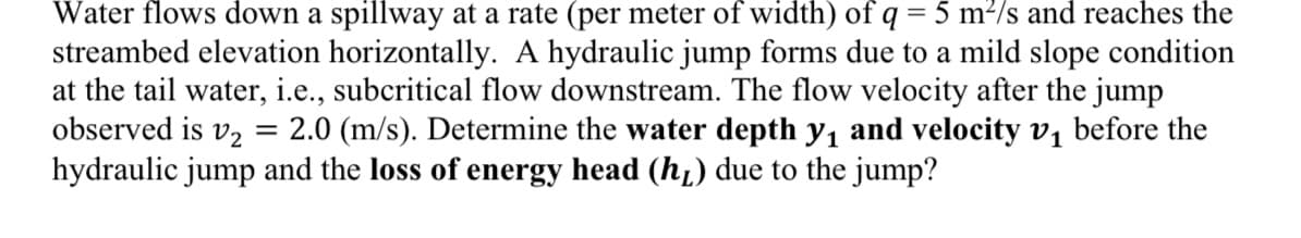 Water flows down a spillway at a rate (per meter of width) of q = 5 m²/s and reaches the
streambed elevation horizontally. A hydraulic jump forms due to a mild slope condition
at the tail water, i.e., subcritical flow downstream. The flow velocity after the jump
observed is v2 = 2.0 (m/s). Determine the water depth y₁ and velocity v₁ before the
hydraulic jump and the loss of energy head (h) due to the jump?