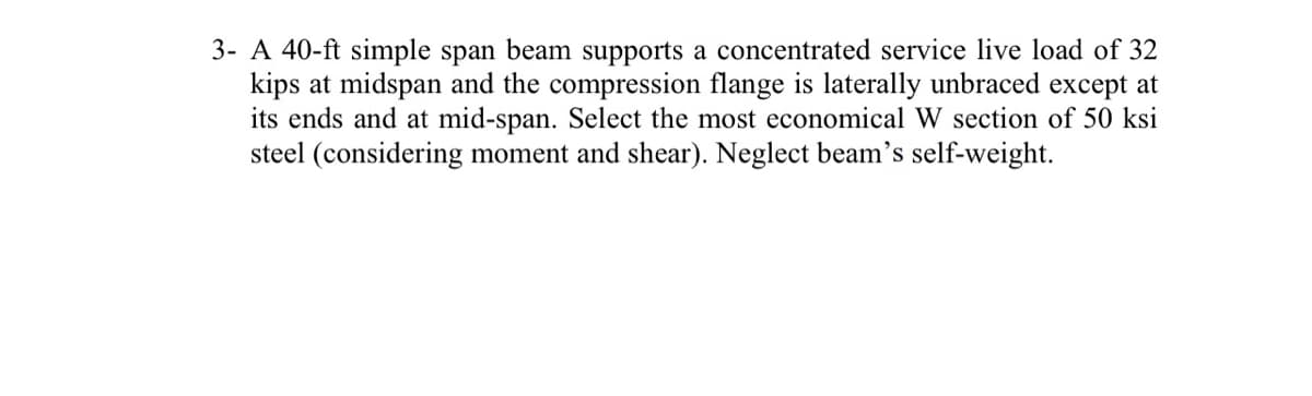 3- A 40-ft simple span beam supports a concentrated service live load of 32
kips at midspan and the compression flange is laterally unbraced except at
its ends and at mid-span. Select the most economical W section of 50 ksi
steel (considering moment and shear). Neglect beam's self-weight.
