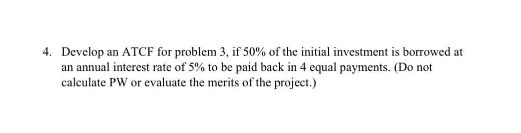 4. Develop an ATCF for problem 3, if 50% of the initial investment is borrowed at
an annual interest rate of 5% to be paid back in 4 equal payments. (Do not
calculate PW or evaluate the merits of the project.)
