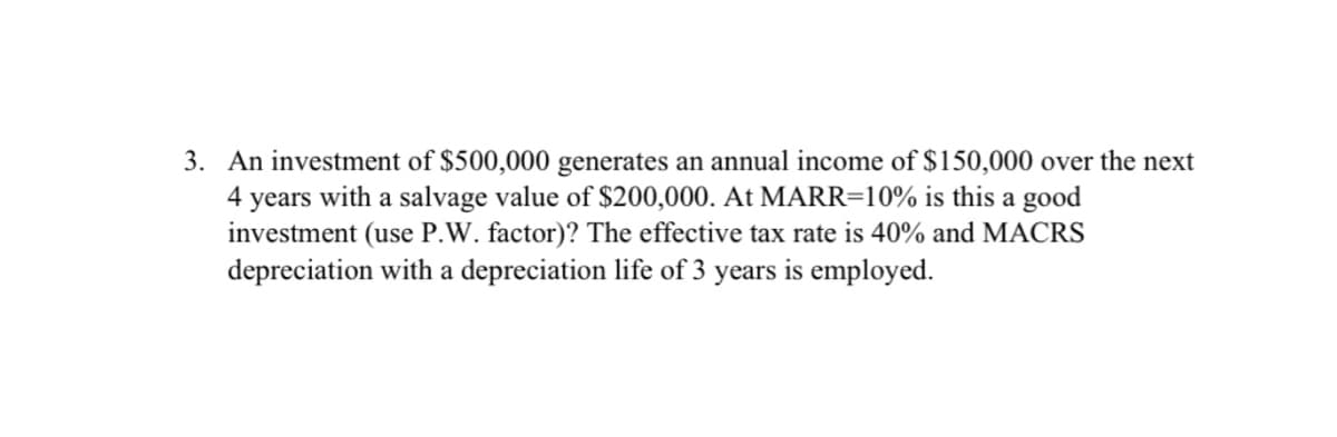 3. An investment of $500,000 generates an annual income of $150,000 over the next
4 years with a salvage value of $200,000. At MARR=10% is this a good
investment (use P.W. factor)? The effective tax rate is 40% and MACRS
depreciation with a depreciation life of 3 years is employed.
