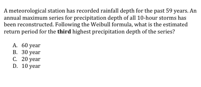 A meteorological station has recorded rainfall depth for the past 59 years. An
annual maximum series for precipitation depth of all 10-hour storms has
been reconstructed. Following the Weibull formula, what is the estimated
return period for the third highest precipitation depth of the series?
A. 60 year
B. 30 year
C. 20 year
D. 10 year