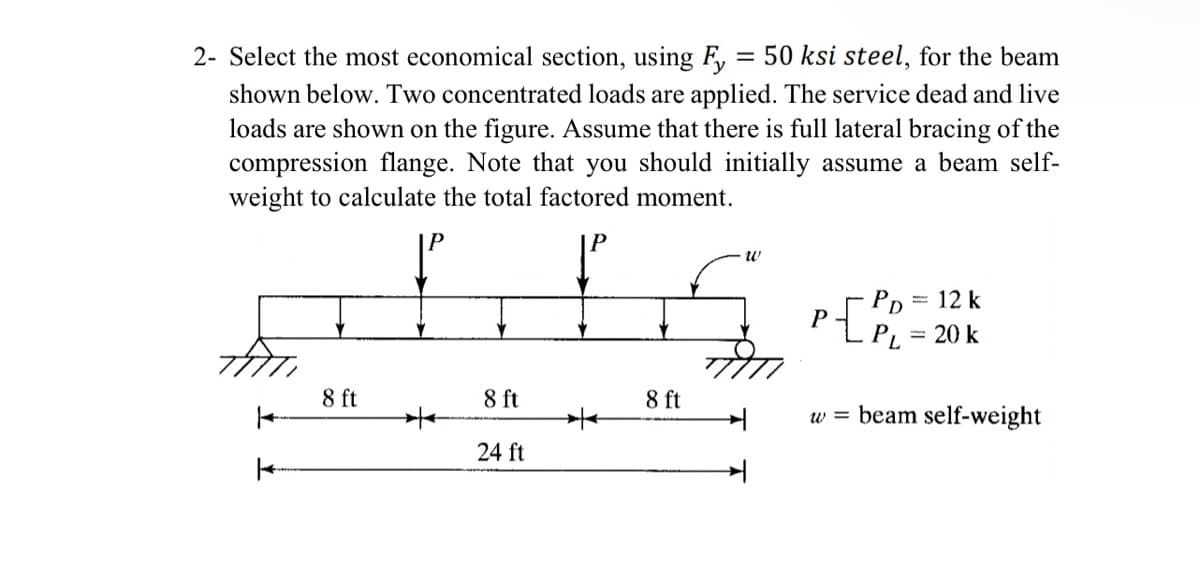 2- Select the most economical section, using F, = 50 ksi steel, for the beam
shown below. Two concentrated loads are applied. The service dead and live
loads are shown on the figure. Assume that there is full lateral bracing of the
compression flange. Note that you should initially assume a beam self-
weight to calculate the total factored moment.
- PD
= 12 k
P
PL
= 20 k
8 ft
8 ft
8 ft
w = beam self-weight
24 ft
