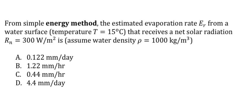 From simple energy method, the estimated evaporation rate E, from a
water surface (temperature T = 15°C) that receives a net solar radiation
Rn = 300 W/m² is (assume water density p = 1000 kg/m³)
A. 0.122 mm/day
B. 1.22 mm/hr
C. 0.44 mm/hr
D. 4.4 mm/day