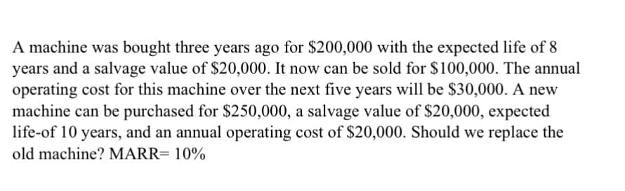 A machine was bought three years ago for $200,000 with the expected life of 8
years and a salvage value of $20,000. It now can be sold for $100,000. The annual
operating cost for this machine over the next five years will be $30,000. A new
machine can be purchased for $250,000, a salvage value of $20,000, expected
life-of 10 years, and an annual operating cost of $20,000. Should we replace the
old machine? MARR= 10%
