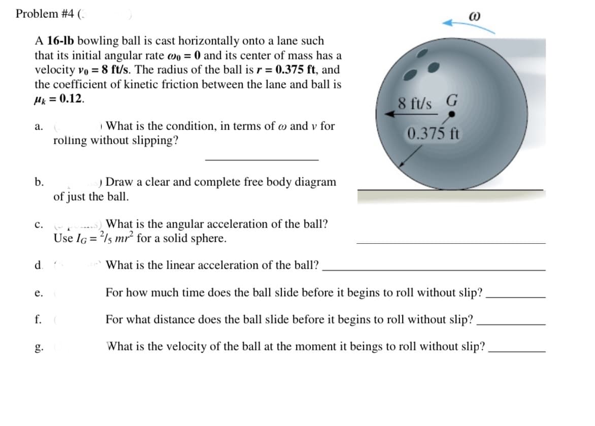 Problem #4 (.
A 16-lb bowling ball is cast horizontally onto a lane such
that its initial angular rate wo = 0 and its center of mass has a
velocity vo = 8 ft/s. The radius of the ball is r = 0.375 ft, and
the coefficient of kinetic friction between the lane and ball is
Hk = 0.12.
8 ft/s G
What is the condition, in terms of w and v for
а.
0.375 ft
rolling without slipping?
b.
) Draw a clear and complete free body diagram
of just the ball.
с.
What is the angular acceleration of the ball?
Use IG = l5 mr for a solid sphere.
What is the linear acceleration of the ball?
е.
For how much time does the ball slide before it begins to roll without slip?
f.
For what distance does the ball slide before it begins to roll without slip?
g.
What is the velocity of the ball at the moment it beings to roll without slip?
d.
