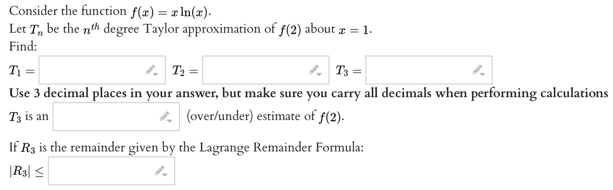 Consider the function f(x) = x ln(x).
Let Tn be the nth degree Taylor approximation of ƒ(2) about x = 1.
Find:
T₂=
Use 3 decimal places in your answer, but make sure you carry all decimals when performing calculations
T3 is an
(over/under) estimate of ƒ(2).
T₁
=
T3:
=
If R3 is the remainder given by the Lagrange Remainder Formula:
|R3| ≤