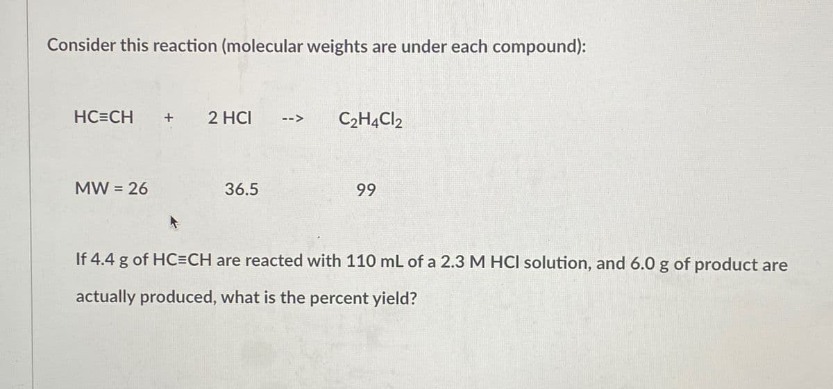 Consider this reaction (molecular weights are under each compound):
HC=CH + 2 HCI -->
MW = 26
36.5
C₂H4Cl2
99
If 4.4 g of HC=CH are reacted with 110 mL of a 2.3 M HCI solution, and 6.0 g of product are
actually produced, what is the percent yield?