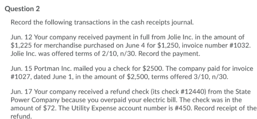 Question 2
Record the following transactions in the cash receipts journal.
Jun. 12 Your company received payment in full from Jolie Inc. in the amount of
$1,225 for merchandise purchased on June 4 for $1,250, invoice number #1032.
Jolie Inc. was offered terms of 2/10, n/30. Record the payment.
Jun. 15 Portman Inc. mailed you a check for $2500. The company paid for invoice
#1027, dated June 1, in the amount of $2,500, terms offered 3/10, n/30.
Jun. 17 Your company received a refund check (its check #12440) from the State
Power Company because you overpaid your electric bill. The check was in the
amount of $72. The Utility Expense account number is #450. Record receipt of the
refund.
