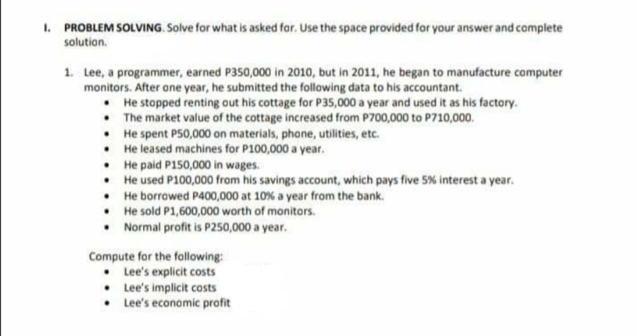 1. PROBLEM SOLVING. Solve for what is asked far. Use the space provided for your answer and camplete
solution.
1. Lee, a programmer, earned P350,000 in 2010, but in 2011, he began to manufacture computer
monitors. After one year, he submitted the following data to his accountant.
• He stopped renting out his cottage for P35,000 a year and used it as his factory.
• The market value of the cottage increased from P700,000 to P710,000.
• He spent P50,000 on materials, phone, utilities, etc.
• He leased machines for P100,000 a year.
• He paid P150,000 in wages.
• He used P100,000 from his savings account, which pays five 5% interest a year.
• He borrowed P400,000 at 10% a year from the bank.
• He sold P1,600,000 worth of monitors.
• Normal profit is P250,000 a year.
Compute for the following:
• Lee's explicit costs
• Lee's implicit costs
• Lee's economic profit
