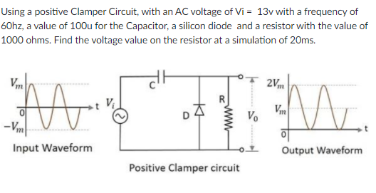 Using a positive Clamper Circuit, with an AC voltage of Vi = 13v with a frequency of
60hz, a value of 100u for the Capacitor, a silicon diode and a resistor with the value of
1000 ohms. Find the voltage value on the resistor at a simulation of 20ms.
2Vm
Vm
Vm
Vo
-Vm
Output Waveform
Input Waveform
Positive Clamper circuit
