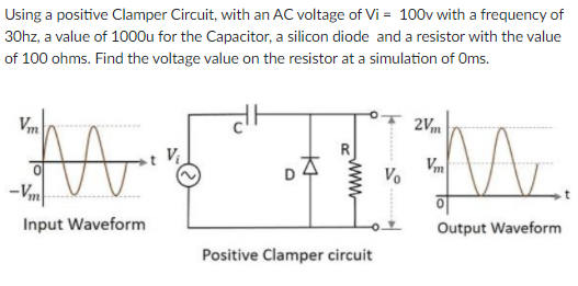 Using a positive Clamper Circuit, with an AC voltage of Vi = 100v with a frequency of
30hz, a value of 1000u for the Capacitor, a silicon diode and a resistor with the value
of 100 ohms. Find the voltage value on the resistor at a simulation of Oms.
Vm
2Vm
Mr.
Vm
Vo
-Vm
Input Waveform
Output Waveform
Positive Clamper circuit
