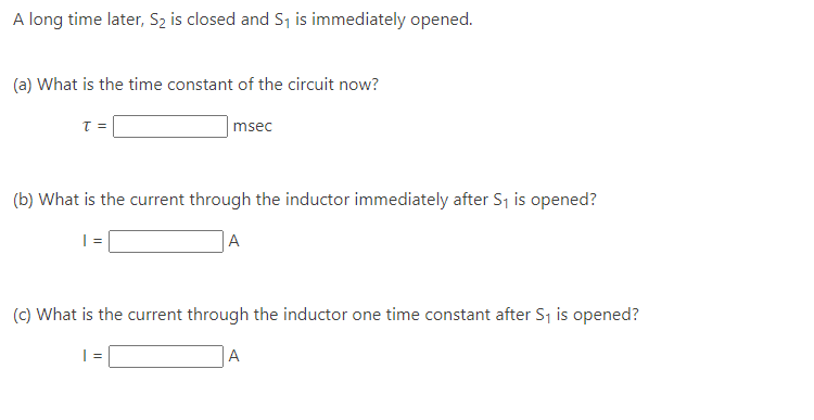 A long time later, S₂ is closed and S₁ is immediately opened.
(a) What is the time constant of the circuit now?
T =
msec
(b) What is the current through the inductor immediately after S₁ is opened?
| =
A
(c) What is the current through the inductor one time constant after S₁ is opened?
A