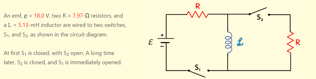 An emf, ε = 18.0 V, two R = 7.97-02 resistors, and
a L = 5.13-mH inductor are wired to two switches,
S₁, and S₂, as shown in the circuit diagram.
At first S₁ is closed, with S₂ open. A long time
later, S₂ is closed, and S₁ is immediately opened.
R
S₁
ele
L
IN
www
70
