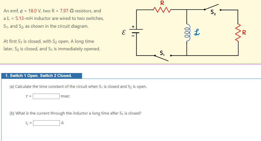An emf, ε = 18.0 V, two R = 7.97-02 resistors, and
a L = 5.13-mH inductor are wired to two switches,
S₁, and S₂, as shown in the circuit diagram.
At first S₁ is closed, with S₂ open. A long time
later, S₂ is closed, and S₁ is immediately opened.
1. Switch 1 Open. Switch 2 Closed.
(a) Calculate the time constant of the circuit when S₁ is closed and S₂ is open.
T =
msec
(b) What is the current through the inductor a long time after S₁ is closed?
L =
A
R
S₁
ele
L