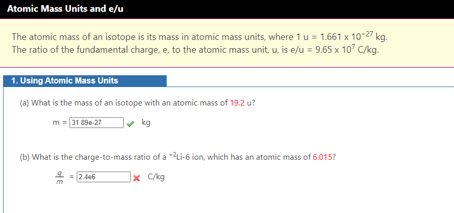 Atomic Mass Units and e/u
The atomic mass of an isotope is its mass in atomic mass units, where 1 u = 1.661 x 10-27 kg.
The ratio of the fundamental charge, e, to the atomic mass unit, u, is e/u = 9.65 x 107 C/kg.
1. Using Atomic Mass Units
(a) What is the mass of an isotope with an atomic mass of 19.2 u?
m = 31.89e-27
kg
(b) What is the charge-to-mass ratio of a +2Li-6 ion, which has an atomic mass of 6.015?
오 = 2.4e6
X C/kg
m