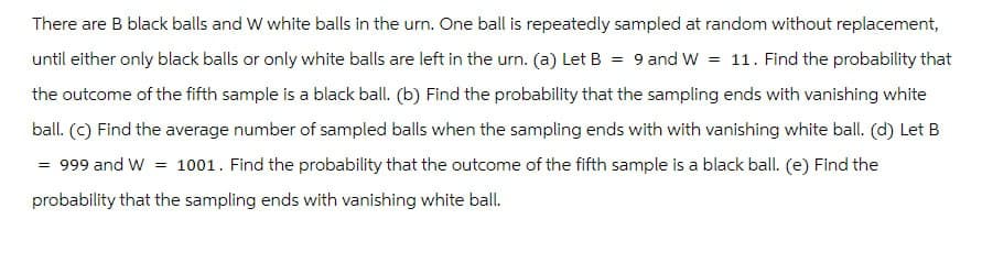 There are B black balls and W white balls in the urn. One ball is repeatedly sampled at random without replacement,
until either only black balls or only white balls are left in the urn. (a) Let B = 9 and W = 11. Find the probability that
the outcome of the fifth sample is a black ball. (b) Find the probability that the sampling ends with vanishing white
ball. (c) Find the average number of sampled balls when the sampling ends with with vanishing white ball. (d) Let B
=
999 and W = 1001. Find the probability that the outcome of the fifth sample is a black ball. (e) Find the
probability that the sampling ends with vanishing white ball.