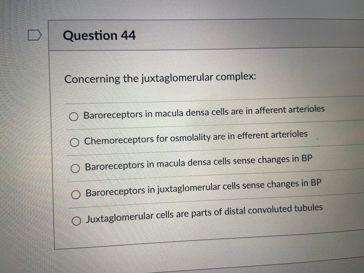Question 44
Concerning the juxtaglomerular complex:
Baroreceptors in macula densa cells are in afferent arterioles
O Chemoreceptors for osmolality are in efferent arterioles
O Baroreceptors in macula densa cells sense changes in BP
O Baroreceptors in juxtaglomerular cells sense changes in BP
O Juxtaglomerular cells are parts of distal convoluted tubules
