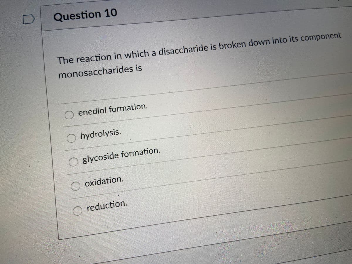 Question 10
The reaction in which a disaccharide is broken down into its component
monosaccharides is
enediol formation.
O hydrolysis.
glycoside formation.
oxidation.
reduction.
