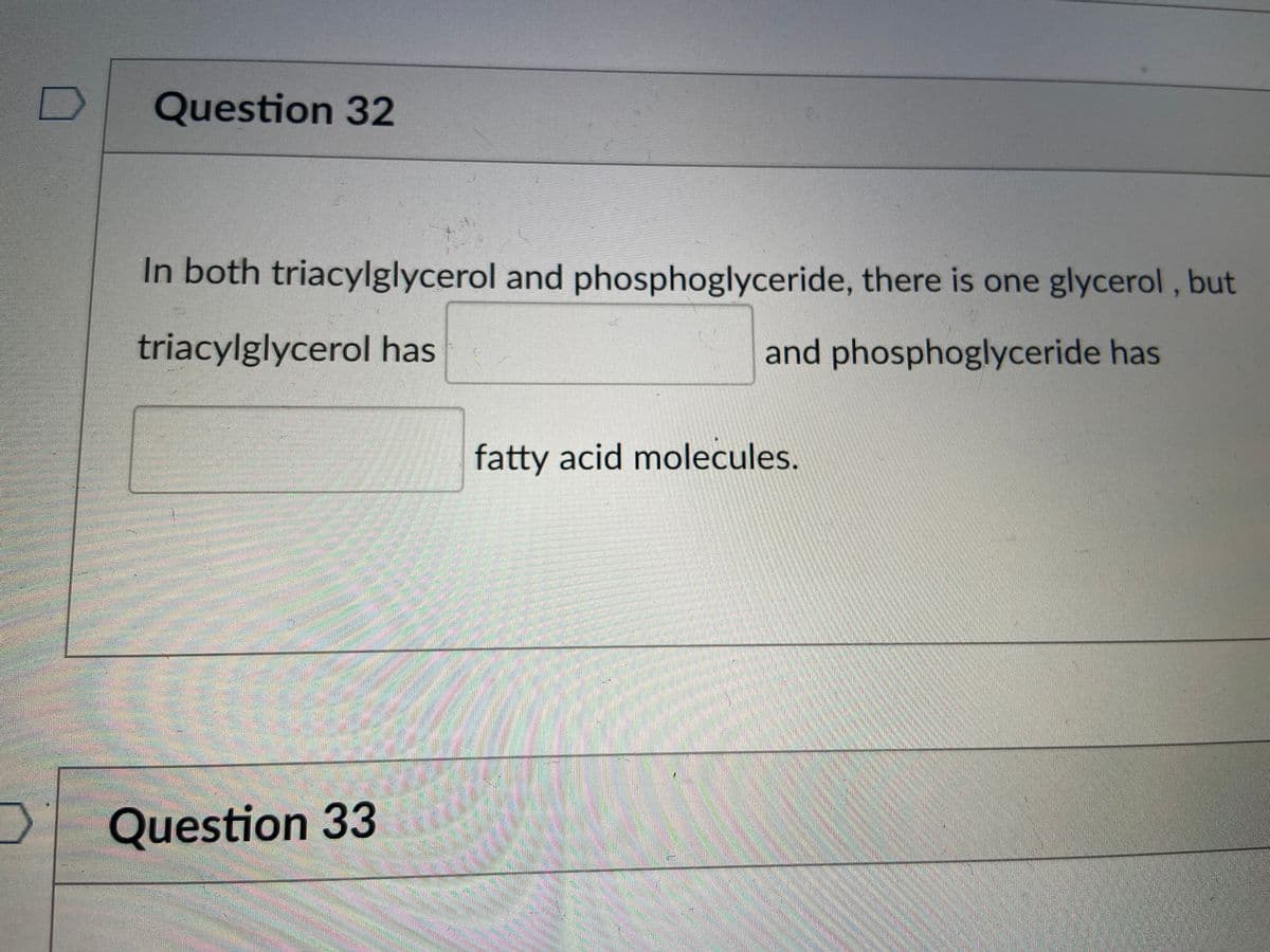 Question 32
In both triacylglycerol and phosphoglyceride, there is one glycerol, but
triacylglycerol has
and phosphoglyceride has
fatty acid molecules.
Question 33
