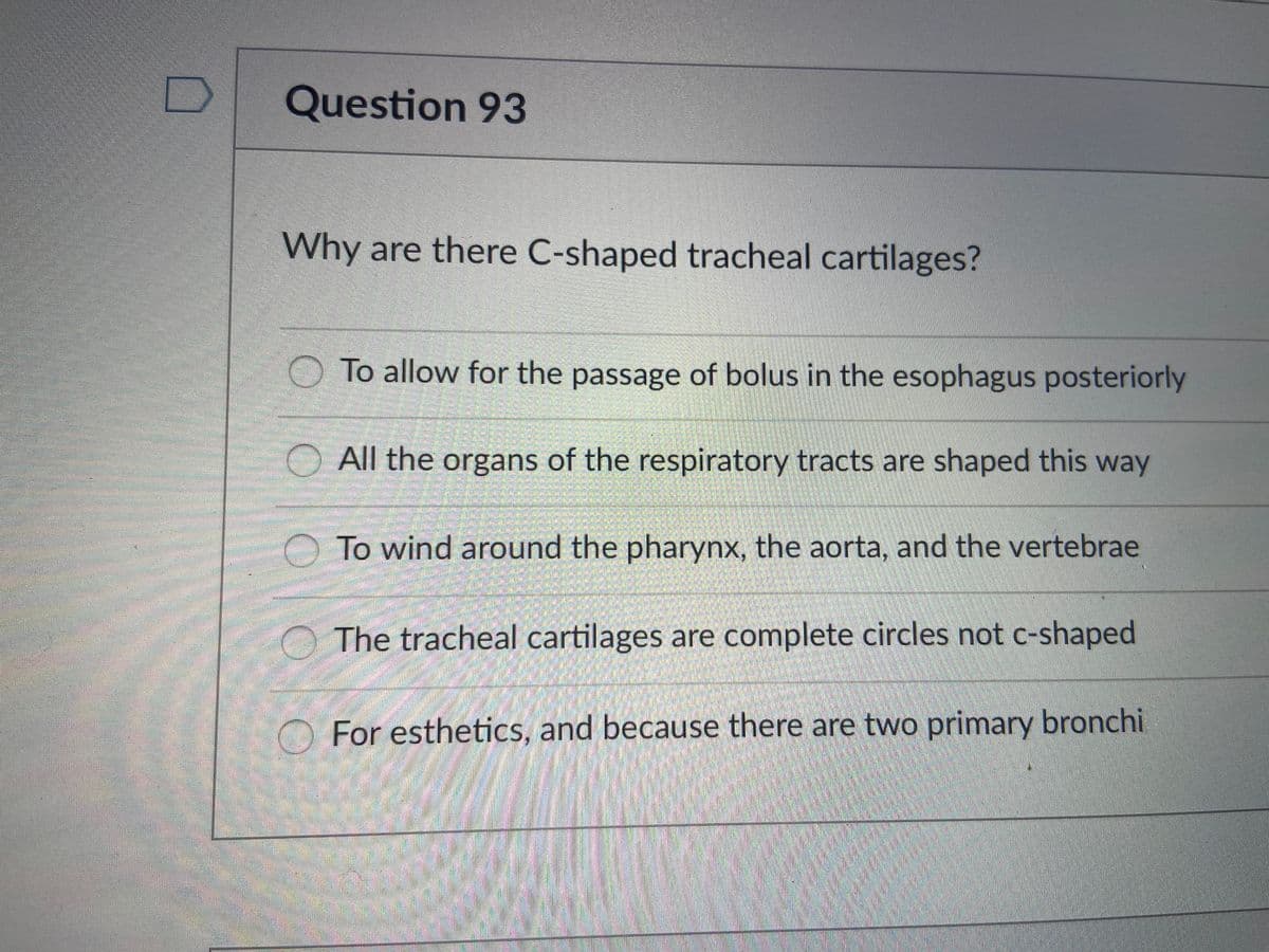 Question 93
Why are there C-shaped tracheal cartilages?
O To allow for the passage of bolus in the esophagus posteriorly
All the organs of the respiratory tracts are shaped this way
O To wind around the pharynx, the aorta, and the vertebrae
The tracheal cartilages are complete circles not c-shaped
For esthetics, and because there are two primary bronchi
