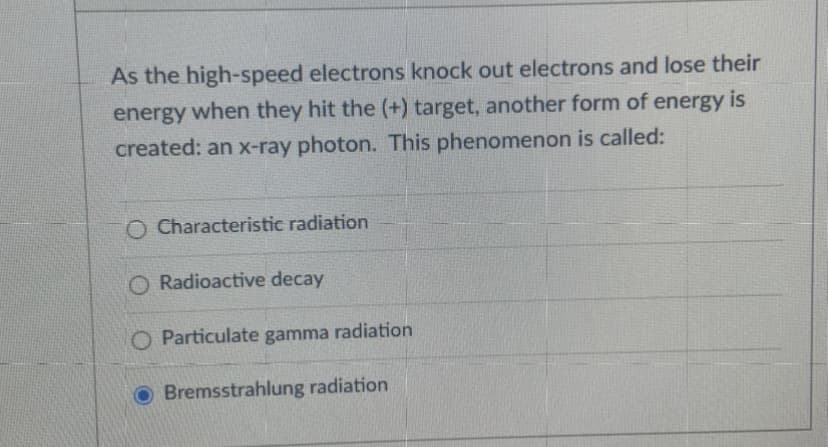 As the high-speed electrons knock out electrons and lose their
energy when they hit the (+) target, another form of energy is
created: an x-ray photon. This phenomenon is called:
O Characteristic radiation
O Radioactive decay
O Particulate gamma radiation
O Bremsstrahlung radiation
