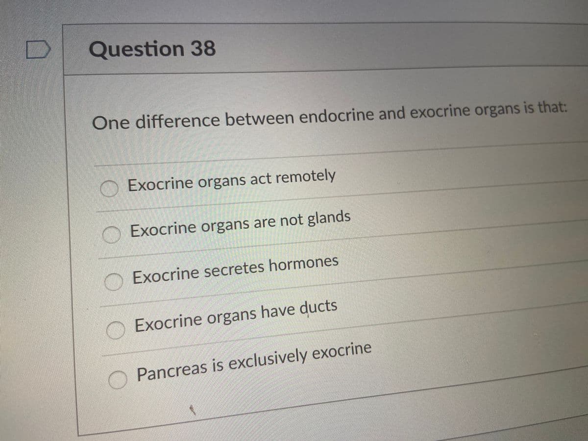 Question 38
One difference between endocrine and exocrine organs is that:
Exocrine organs act remotely
O Exocrine organs are not glands
Exocrine secretes hormones
O Exocrine organs have ducts
Pancreas is exclusively exocrine
