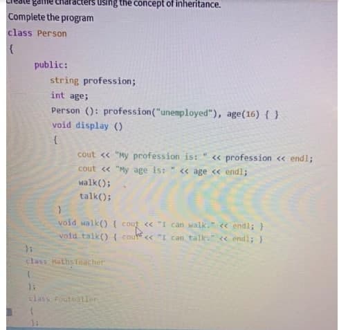 game acters using the concept of inheritance.
Complete the program
class Person
{
public:
string profession;
int age;
Person (): profession("unemployed"), age(16) { }
void display ()
{
cout << "My profession is:
cout << "My age is: " << age << endl;
walk();
talk();
};
class Maths Teacher
(
*
void walk() { cout << "I can walk." << endl; }
Cout
void talk() { cout << "I can talk." << endl; }
class Footballer
<< profession << endl;