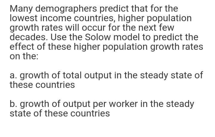 Many demographers predict that for the
lowest income countries, higher population
growth rates will occur for the next few
decades. Use the Solow model to predict the
effect of these higher population growth rates
on the:
a. growth of total output in the steady state of
these countries
b. growth of output per worker in the steady
state of these countries
