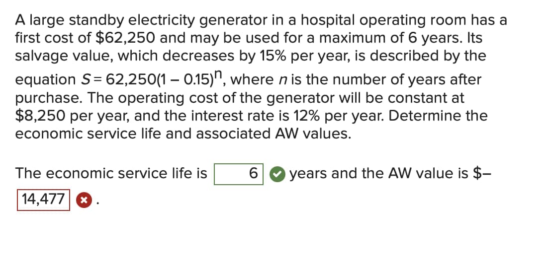 A large standby electricity generator in a hospital operating room has a
first cost of $62,250 and may be used for a maximum of 6 years. Its
salvage value, which decreases by 15% per year, is described by the
equation S = 62,250(1 – 0.15)", where n is the number of years after
purchase. The operating cost of the generator will be constant at
$8,250 per year, and the interest rate is 12% per year. Determine the
economic service life and associated AW values.
The economic service life is
6
O years and the AW value is $-
14,477