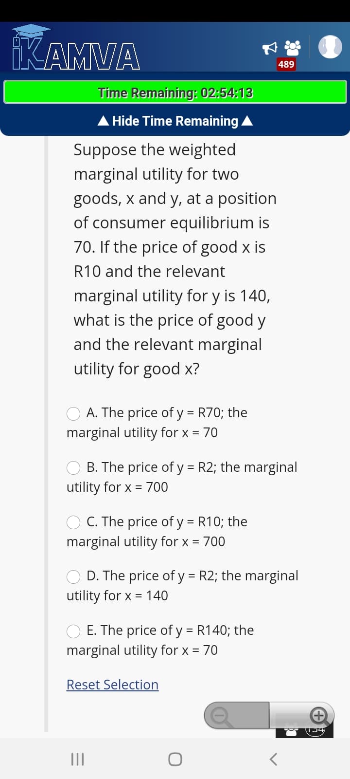 KAMVA
489
Time Remaining: 02:54:13
Hide Time Remaining A
Suppose the weighted
marginal utility for two
goods, x and y, at a position
of consumer equilibrium is
70. If the price of good x is
R10 and the relevant
marginal utility for y is 140,
what is the price of good y
and the relevant marginal
utility for good x?
A. The price of y = R70; the
marginal utility for x = 70
%3D
B. The price of y = R2; the marginal
utility for x =
700
C. The price of y = R10; the
marginal utility for x = 700
D. The price of y = R2; the marginal
utility for x = 140
E. The price of y = R140; the
marginal utility for x = 70
Reset Selection
|54
II
