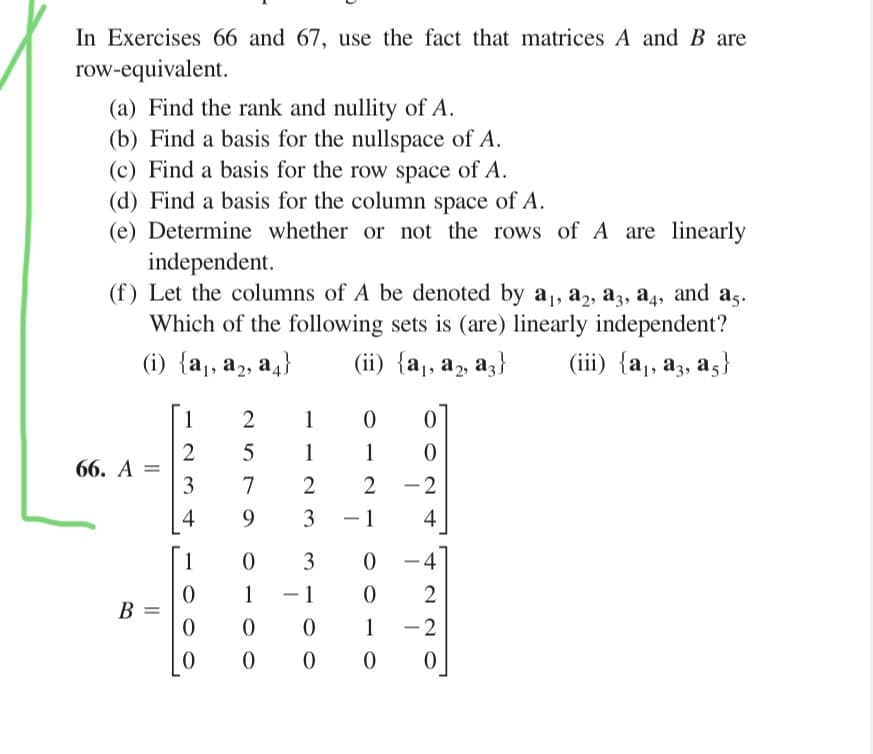 In Exercises 66 and 67, use the fact that matrices A and B are
row-equivalent.
(a) Find the rank and nullity of A.
(b) Find a basis for the nullspace of A.
(c) Find a basis for the row space of A.
(d) Find a basis for the column space of A.
(e) Determine whether or not the rows of A are linearly
independent.
(f) Let the columns of A be denoted by a₁, a2, a3, a4, and as.
Which of the following sets is (are) linearly independent?
(ii) {a₁, a₂, a3} (iii) {a₁, a3, as}
(i) {a₁, a₂, a4}
66. A =
B
1
25
234
1
0
0
1
1
0
7
4 9
1
0
23
2
2
-2
-1
4
0
1
-
-1
31
3
0
-
0
=
0
0 0
1
-2
422
4
2
0
00
0
0