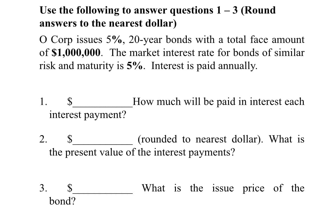 Use the following to answer questions 1 – 3 (Round
answers to the nearest dollar)
O Corp issues 5%, 20-year bonds with a total face amount
of $1,000,000. The market interest rate for bonds of similar
risk and maturity is 5%. Interest is paid annually.
1.
$
How much will be paid in interest each
interest payment?
2.
$
(rounded to nearest dollar). What is
the present value of the interest payments?
3.
$4
What is the issue price of the
bond?
