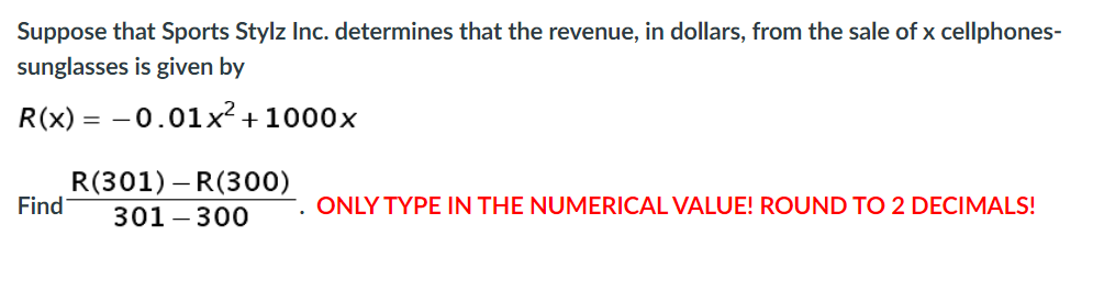 Suppose that Sports Stylz Inc. determines that the revenue, in dollars, from the sale of x cellphones-
sunglasses is given by
R(x) = -0.01x² + 1000x
R(301) – R(300)
Find
301 – 300
ONLY TYPE IN THE NUMERICAL VALUE! ROUND TO 2 DECIMALS!
