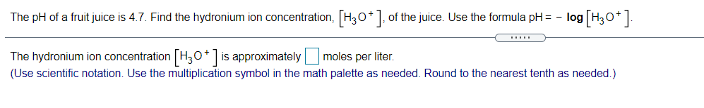 The pH of a fruit juice is 4.7. Find the hydronium ion concentration, H30+], of the juice. Use the formula pH = - log H30*].
The hydronium ion concentration H,0*] is approximately moles per liter.
(Use scientific notation. Use the multiplication symbol in the math palette as needed. Round to the nearest tenth as needed.)
