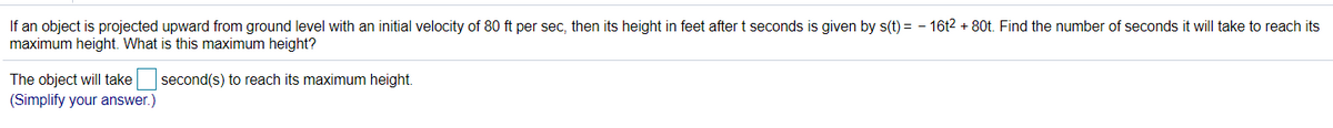 If an object is projected upward from ground level with an initial velocity of 80 ft per sec, then its height in feet after t seconds is given by s(t) = - 16t2 + 80t. Find the number of seconds it will take to reach its
maximum height. What is this maximum height?
The object will take second(s) to reach its maximum height.
(Simplify your answer.)
