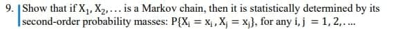 9. |Show that if X,, X2,... is a Markov chain, then it is statistically determined by its
|second-order probability masses: P{X, = Xị , X, = x}, for any i, j = 1, 2,..
