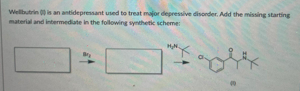 Wellbutrin (1) is an antidepressant used to treat major depressive disorder. Add the missing starting
material and intermediate in the following synthetic scheme:
H2N
Br2
(1)
