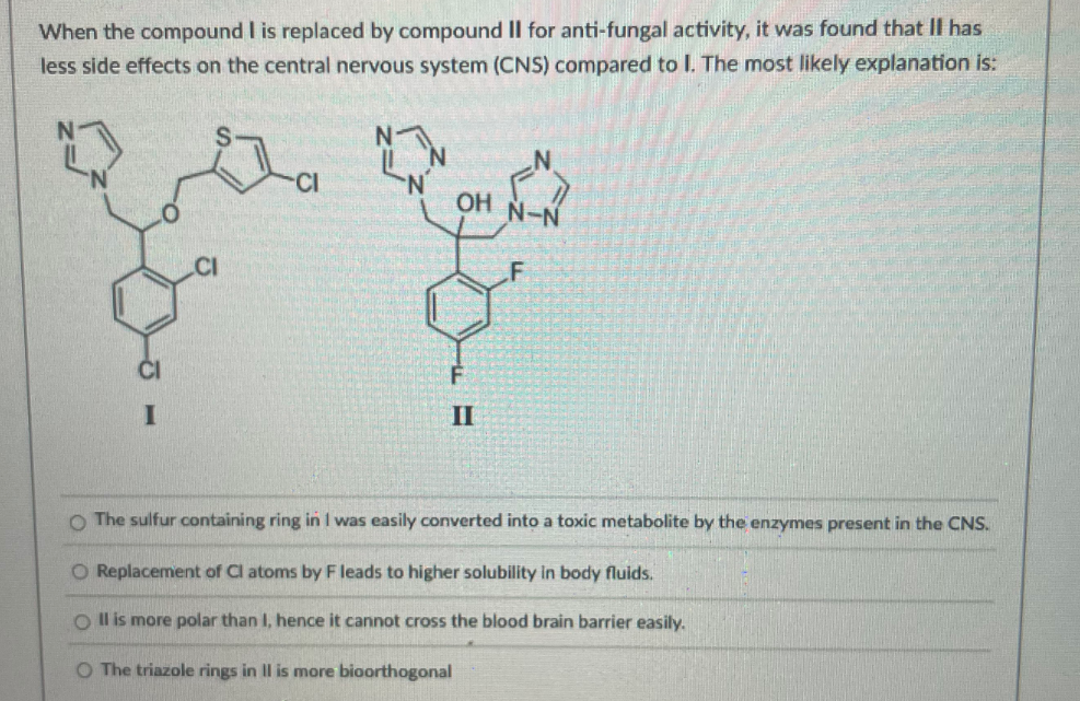 When the compound I is replaced by compound II for anti-fungal activity, it was found that II has
less side effects on the central nervous system (CNS) compared to I. The most likely explanation is:
CI
N.
OH
.CI
II
O The sulfur containing ring in I was easily converted into a toxic metabolite by the enzymes present in the CNS.
O Replacement of Cl atoms by F leads to higher solubility in body fluids.
O Il is more polar than I, hence it cannot cross the blood brain barrier easily.
O The triazole rings in II is more bioorthogonal
