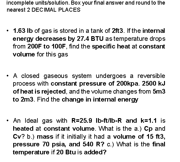 incomplete units/solution. Box your final answer and round to the
nearest 2 DECIMAL PLACES
1.63 Ib of gas is stored in a tank of 2ft3. If the internal
energy decreases by 27.4 BTU as temperature drops
from 200F to 100F, find the specific heat at constant
volume for this gas
• A closed gaseous system undergoes a reversible
process with constant pressure of 200kpa. 2500 kJ
of heat is rejected, and the volume changes from 5m3
to 2m3. Find the change in internal energy
An Ideal gas with R=25.9 Ib-ft/lb-R and k=1.1 is
heated at constant volume. What is the a.) Cp and
Cv? b.) mass if it initially it had a volume of 15 ft3,
pressure 70 psia, and 540 R? c.) What is the final
temperature if 20 Btu is added?
