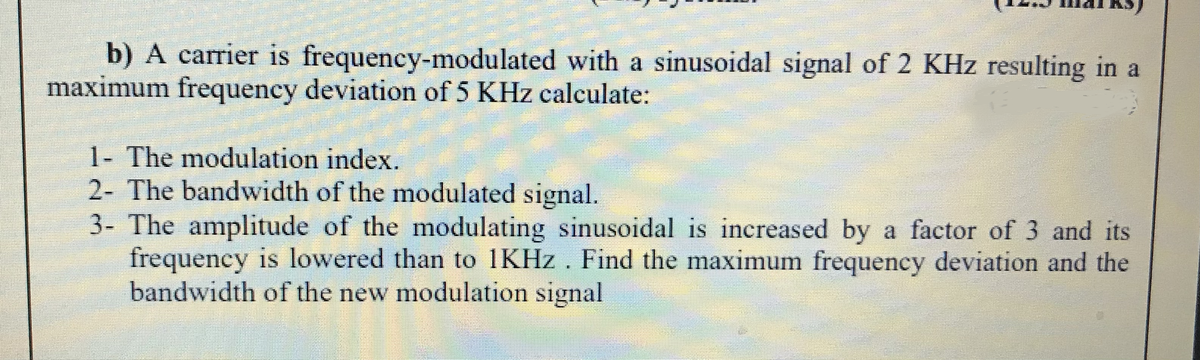 b) A carrier is frequency-modulated with a sinusoidal signal of 2 KHz resulting in a
maximum frequency deviation of 5 KHz calculate:
1- The modulation index.
2- The bandwidth of the modulated signal.
3- The amplitude of the modulating sinusoidal is increased by a factor of 3 and its
frequency is lowered than to 1KHZ . Find the maximum frequency deviation and the
bandwidth of the new modulation signal
