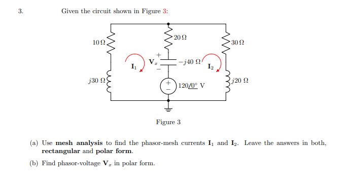 3.
Given the circuit shown in Figure 3:
202
102
302
-j40 2
I2
j30 2
j20 2
+) 120/0° V
Figure 3
(a) Use mesh analysis to find the phasor-mesh currents I, and I2. Leave the answers in both,
rectangular and polar form.
(b) Find phasor-voltage V, in polar form.
