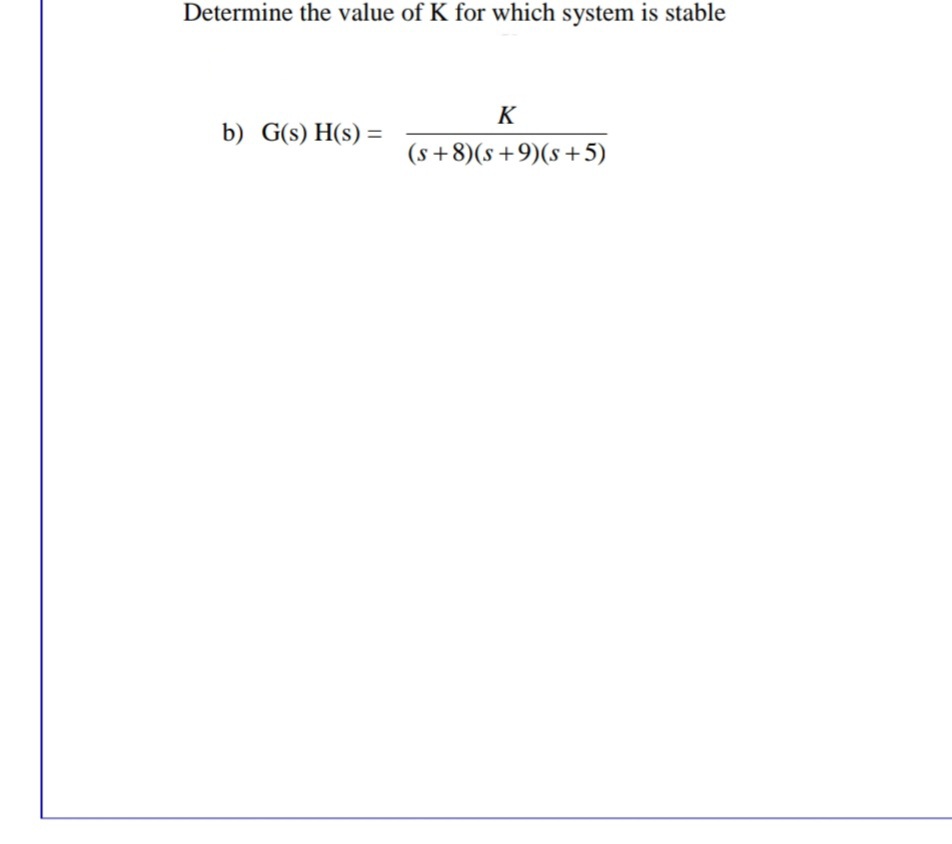 Determine the value of K for which system is stable
K
b) G(s) H(s) =
(s +8)(s+9)(s+5)
