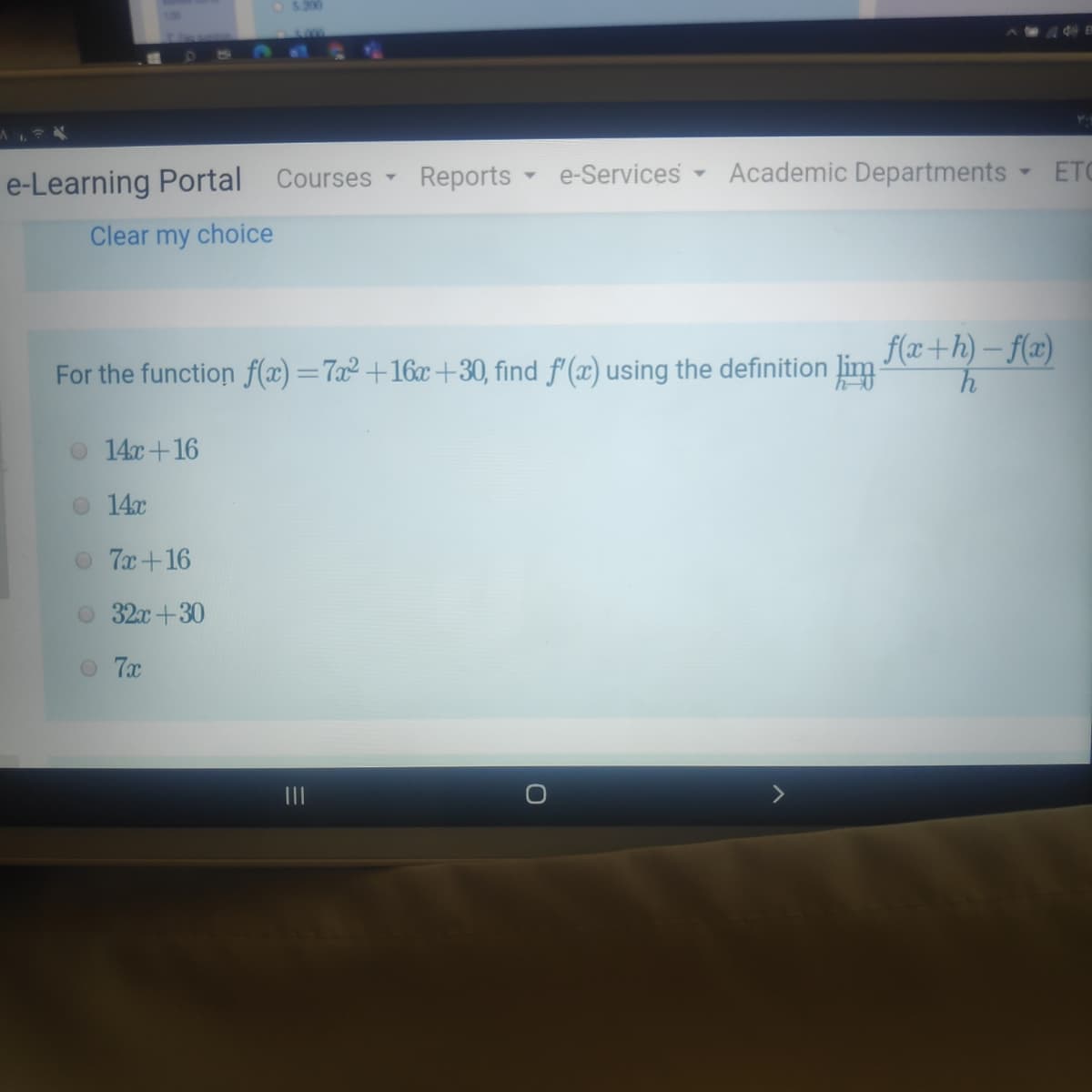 5.200
e-Learning Portal Courses
Reports
e-Services Academic Departments ETC
Clear my choice
f(x+h) – f(x)
For the function f(x) =7x² +16x +30, find f'(x) using the definition lim
o 14c+16
14x
O 7x+16
O 32x+30
O 7x
II
