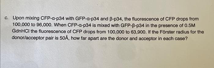 c. Upon mixing CFP-a-p34 with GFP-a-p34 and 3-p34, the fluorescence of CFP drops from
100,000 to 96,000. When CFP-a-p34 is mixed with GFP-B-p34 in the presence of 0.5M
GdnHCl the fluorescence of CFP drops from 100,000 to 63,900. If the Förster radius for the
donor/acceptor pair is 50Å, how far apart are the donor and acceptor in each case?