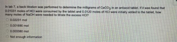 In lab 7, a back titration was performed to determine the milligrams of CaCog in an antiacid tablet. If it was found that
0.01031 moles of HCI were consumed by the tablet and 0.0120 moles of HCI were initially added to the tablet, how
many moles of NaOH were needed to titrate the excess HCI?
O 0.02231 mol
O 0.001690 mol
0.003380 mol
Not enough information
