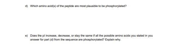 d) Which amino acid(s) of the peptide are most plausible to be phosphorylated?
e) Does the pl increase, decrease, or stay the same if all the possible amino acids you stated in you
answer for part (d) from the sequence are phosphorylated? Explain why.
