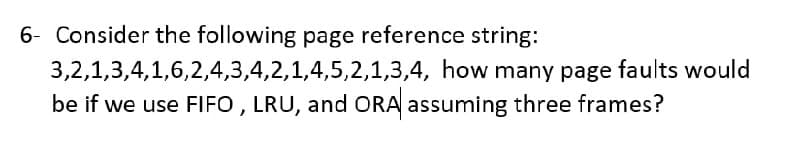6- Consider the following page reference string:
3,2,1,3,4,1,6,2,4,3,4,2,1,4,5,2,1,3,4, how many page faults would
be if we use FIFO , LRU, and ORA assuming three frames?
