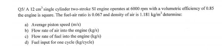 Q5/ A 12 cm' single cylinder two-stroke SI engine operates at 6000 rpm with a volumetric efficiency of 0.85
the engine is square. The fuel-air ratio is 0.067 and density of air is 1.181 kg/m' determine:
a) Average piston speed (m/s)
b) Flow rate of air into the engine (kg/s)
c) Flow rate of fuel into the engine (kg/s)
d) Fuel input for one cycle (kg/cycle)
