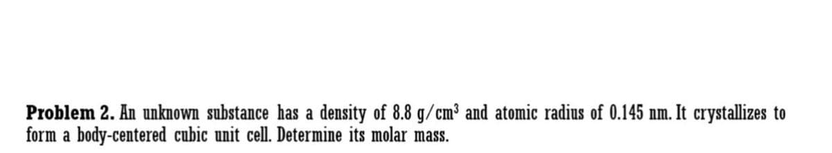Problem 2. An unknown substance has a density of 8.8 g/cm³ and atomic radius of 0.145 nm. It crystallizes to
form a body-centered cubic unit cell. Determine its molar mass.
