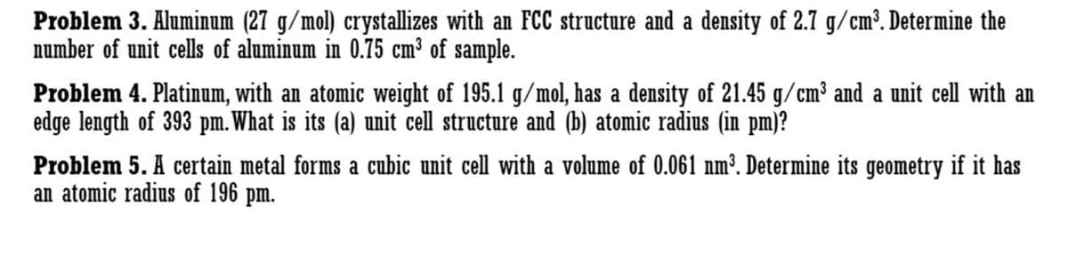 Problem 3. Aluminum (27 g/mol) crystallizes with an FCC structure and a density of 2.7 g/cm³. Determine the
number of unit cells of aluminum in 0.75 cm³ of sample.
Problem 4. Platinum, with an atomic weight of 195.1 g/mol, has a density of 21.45 g/cm³ and a unit cell with an
edge length of 393 pm. What is its (a) unit cell structure and (b) atomic radius (in pm)?
Problem 5. A certain metal forms a cubic unit cell with a volume of 0.061 nm³. Determine its geometry if it has
an atomic radius of 196 pm.
